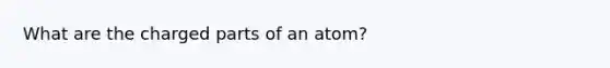 What are the charged parts of an atom?