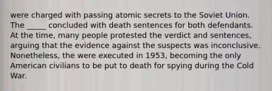 were charged with passing atomic secrets to the Soviet Union. The _____ concluded with death sentences for both defendants. At the time, many people protested the verdict and sentences, arguing that the evidence against the suspects was inconclusive. Nonetheless, the were executed in 1953, becoming the only American civilians to be put to death for spying during the Cold War.