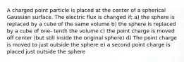 A charged point particle is placed at the center of a spherical Gaussian surface. The electric flux is changed if: a) the sphere is replaced by a cube of the same volume b) the sphere is replaced by a cube of one- tenth the volume c) the point charge is moved off center (but still inside the original sphere) d) The point charge is moved to just outside the sphere e) a second point charge is placed just outside the sphere