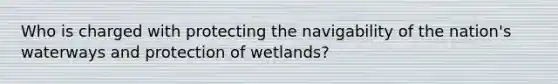 Who is charged with protecting the navigability of the nation's waterways and protection of wetlands?