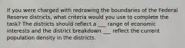 If you were charged with redrawing the boundaries of the Federal Reserve districts, what criteria would you use to complete the task? The districts should reflect a ___ range of economic interests and the district breakdown ___ reflect the current population density in the districts.