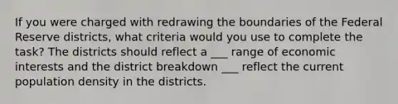 If you were charged with redrawing the boundaries of the Federal Reserve districts, what criteria would you use to complete the task? The districts should reflect a ___ range of economic interests and the district breakdown ___ reflect the current population density in the districts.