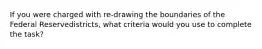 If you were charged with re-drawing the boundaries of the Federal Reservedistricts, what criteria would you use to complete the task?