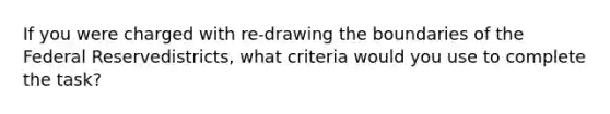 If you were charged with re-drawing the boundaries of the Federal Reservedistricts, what criteria would you use to complete the task?
