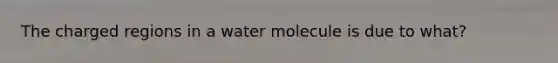 The charged regions in a water molecule is due to what?