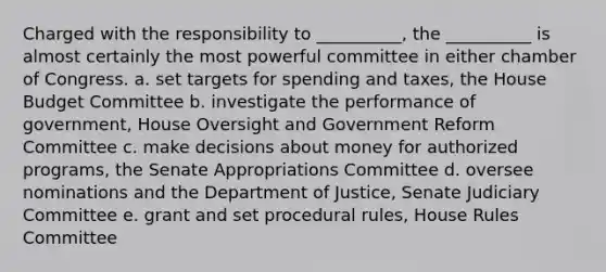 Charged with the responsibility to __________, the __________ is almost certainly the most powerful committee in either chamber of Congress. a. set targets for spending and taxes, the House Budget Committee b. investigate the performance of government, House Oversight and Government Reform Committee c. make decisions about money for authorized programs, the Senate Appropriations Committee d. oversee nominations and the Department of Justice, Senate Judiciary Committee e. grant and set procedural rules, House Rules Committee