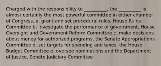 Charged with the responsibility to __________, the __________ is almost certainly the most powerful committee in either chamber of Congress. a. grant and set procedural rules, House Rules Committee b. investigate the performance of government, House Oversight and Government Reform Committee c. make decisions about money for authorized programs, the Senate Appropriations Committee d. set targets for spending and taxes, the House Budget Committee e. oversee nominations and the Department of Justice, Senate Judiciary Committee