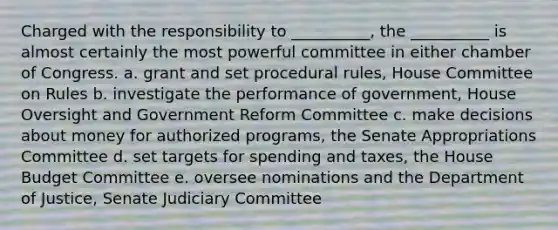 Charged with the responsibility to __________, the __________ is almost certainly the most powerful committee in either chamber of Congress. a. grant and set procedural rules, House Committee on Rules b. investigate the performance of government, House Oversight and Government Reform Committee c. make decisions about money for authorized programs, the Senate Appropriations Committee d. set targets for spending and taxes, the House Budget Committee e. oversee nominations and the Department of Justice, Senate Judiciary Committee