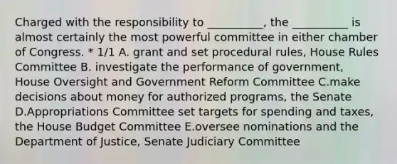 Charged with the responsibility to __________, the __________ is almost certainly the most powerful committee in either chamber of Congress. * 1/1 A. grant and set procedural rules, House Rules Committee B. investigate the performance of government, House Oversight and Government Reform Committee C.make decisions about money for authorized programs, the Senate D.Appropriations Committee set targets for spending and taxes, the House Budget Committee E.oversee nominations and the Department of Justice, Senate Judiciary Committee