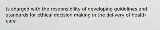 Is charged with the responsibility of developing guidelines and standards for ethical decision making in the delivery of health care