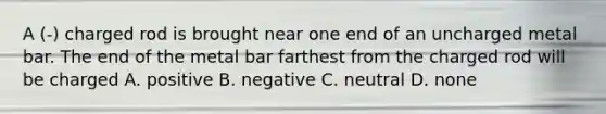 A (-) charged rod is brought near one end of an uncharged metal bar. The end of the metal bar farthest from the charged rod will be charged A. positive B. negative C. neutral D. none