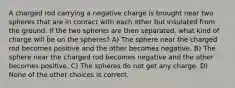 A charged rod carrying a negative charge is brought near two spheres that are in contact with each other but insulated from the ground. If the two spheres are then separated, what kind of charge will be on the spheres? A) The sphere near the charged rod becomes positive and the other becomes negative. B) The sphere near the charged rod becomes negative and the other becomes positive. C) The spheres do not get any charge. D) None of the other choices is correct.