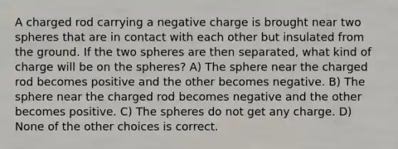 A charged rod carrying a negative charge is brought near two spheres that are in contact with each other but insulated from the ground. If the two spheres are then separated, what kind of charge will be on the spheres? A) The sphere near the charged rod becomes positive and the other becomes negative. B) The sphere near the charged rod becomes negative and the other becomes positive. C) The spheres do not get any charge. D) None of the other choices is correct.