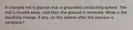 A charged rod is placed near a grounded conducting sphere. The rod is moved away, and then the ground is removed. What is the resulting charge, if any, on the sphere after the process is complete?