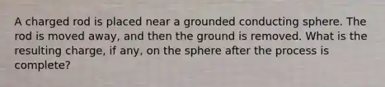 A charged rod is placed near a grounded conducting sphere. The rod is moved away, and then the ground is removed. What is the resulting charge, if any, on the sphere after the process is complete?