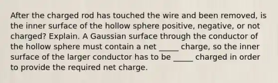 After the charged rod has touched the wire and been removed, is the inner surface of the hollow sphere positive, negative, or not charged? Explain. A Gaussian surface through the conductor of the hollow sphere must contain a net _____ charge, so the inner surface of the larger conductor has to be _____ charged in order to provide the required net charge.