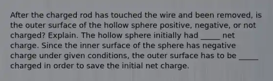 After the charged rod has touched the wire and been removed, is the outer surface of the hollow sphere positive, negative, or not charged? Explain. The hollow sphere initially had _____ net charge. Since the inner surface of the sphere has negative charge under given conditions, the outer surface has to be _____ charged in order to save the initial net charge.