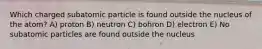 Which charged subatomic particle is found outside the nucleus of the atom? A) proton B) neutron C) bohron D) electron E) No subatomic particles are found outside the nucleus