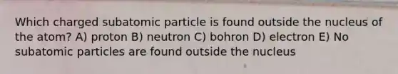 Which charged subatomic particle is found outside the nucleus of the atom? A) proton B) neutron C) bohron D) electron E) No subatomic particles are found outside the nucleus