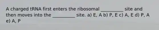 A charged tRNA first enters the ribosomal __________ site and then moves into the __________ site. a) E, A b) P, E c) A, E d) P, A e) A, P