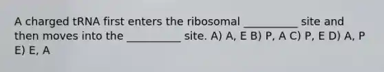 A charged tRNA first enters the ribosomal __________ site and then moves into the __________ site. A) A, E B) P, A C) P, E D) A, P E) E, A