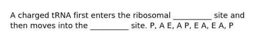 A charged tRNA first enters the ribosomal __________ site and then moves into the __________ site. P, A E, A P, E A, E A, P