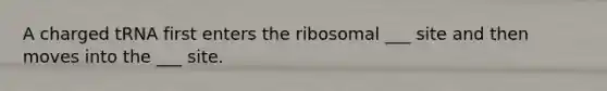 A charged tRNA first enters the ribosomal ___ site and then moves into the ___ site.