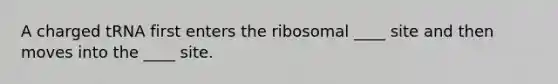 A charged tRNA first enters the ribosomal ____ site and then moves into the ____ site.