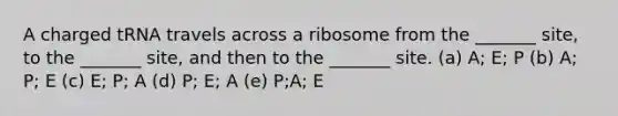 A charged tRNA travels across a ribosome from the _______ site, to the _______ site, and then to the _______ site. (a) A; E; P (b) A; P; E (c) E; P; A (d) P; E; A (e) P;A; E