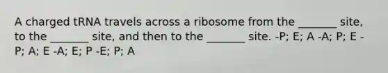 A charged tRNA travels across a ribosome from the _______ site, to the _______ site, and then to the _______ site. -P; E; A -A; P; E -P; A; E -A; E; P -E; P; A