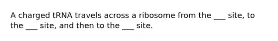 A charged tRNA travels across a ribosome from the ___ site, to the ___ site, and then to the ___ site.