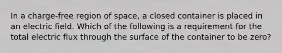 In a charge-free region of space, a closed container is placed in an electric field. Which of the following is a requirement for the total electric flux through the surface of the container to be zero?