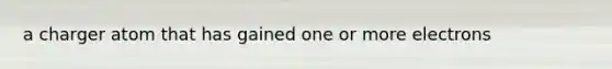 a charger atom that has gained one or more electrons