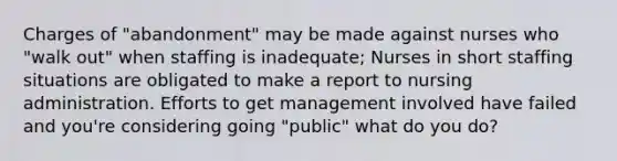 Charges of "abandonment" may be made against nurses who "walk out" when staffing is inadequate; Nurses in short staffing situations are obligated to make a report to nursing administration. Efforts to get management involved have failed and you're considering going "public" what do you do?