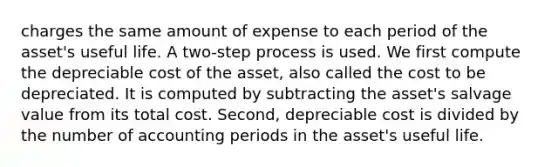 charges the same amount of expense to each period of the asset's useful life. A two-step process is used. We first compute the depreciable cost of the asset, also called the cost to be depreciated. It is computed by subtracting the asset's salvage value from its total cost. Second, depreciable cost is divided by the number of accounting periods in the asset's useful life.