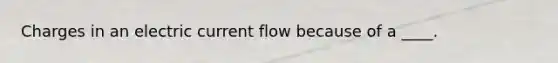 Charges in an electric current flow because of a ____.