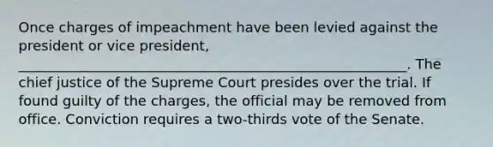 Once charges of impeachment have been levied against the president or vice president, ________________________________________________________. The chief justice of the Supreme Court presides over the trial. If found guilty of the charges, the official may be removed from office. Conviction requires a two-thirds vote of the Senate.