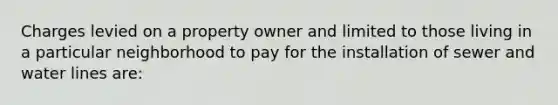 Charges levied on a property owner and limited to those living in a particular neighborhood to pay for the installation of sewer and water lines are: