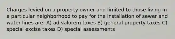 Charges levied on a property owner and limited to those living in a particular neighborhood to pay for the installation of sewer and water lines are: A) ad valorem taxes B) general property taxes C) special excise taxes D) special assessments