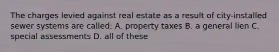 The charges levied against real estate as a result of city-installed sewer systems are called: A. property taxes B. a general lien C. special assessments D. all of these