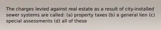 The charges levied against real estate as a result of city-installed sewer systems are called: (a) property taxes (b) a general lien (c) special assessments (d) all of these