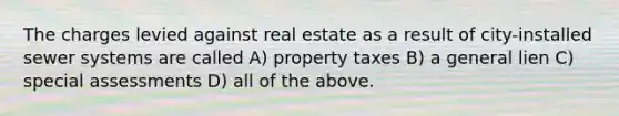 The charges levied against real estate as a result of city-installed sewer systems are called A) property taxes B) a general lien C) special assessments D) all of the above.