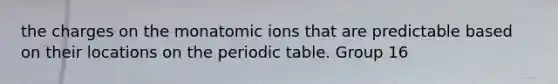 the charges on the monatomic ions that are predictable based on their locations on the periodic table. Group 16