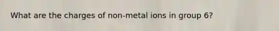 What are the charges of non-metal ions in group 6?