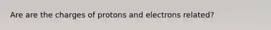 Are are the charges of protons and electrons related?