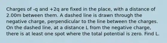 Charges of -q and +2q are fixed in the place, with a distance of 2.00m between them. A dashed line is drawn through the negative charge, perpendicular to the line between the charges. On the dashed line, at a distance L from the negative charge, there is at least one spot where the total potential is zero. Find L.