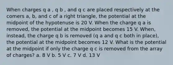 When charges q a , q b , and q c are placed respectively at the comers a, b, and c of a right triangle, the potential at the midpoint of the hypotenuse is 20 V. When the charge q a is removed, the potential at the midpoint becomes 15 V. When, instead, the charge q b is removed (q a and q c both in place), the potential at the midpoint becomes 12 V. What is the potential at the midpoint if only the charge q c is removed from the array of charges? a. 8 V b. 5 V c. 7 V d. 13 V