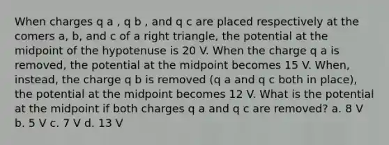 When charges q a , q b , and q c are placed respectively at the comers a, b, and c of a right triangle, the potential at the midpoint of the hypotenuse is 20 V. When the charge q a is removed, the potential at the midpoint becomes 15 V. When, instead, the charge q b is removed (q a and q c both in place), the potential at the midpoint becomes 12 V. What is the potential at the midpoint if both charges q a and q c are removed? a. 8 V b. 5 V c. 7 V d. 13 V