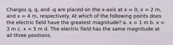 Charges q, q, and -q are placed on the x-axis at x = 0, x = 2 m, and x = 4 m, respectively. At which of the following points does the electric field have the greatest magnitude? a. x = 1 m b. x = 3 m c. x = 5 m d. The electric field has the same magnitude at all three positions.