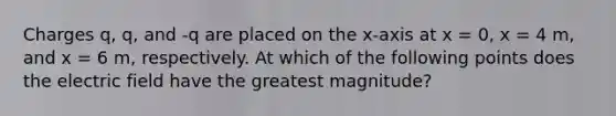Charges q, q, and -q are placed on the x-axis at x = 0, x = 4 m, and x = 6 m, respectively. At which of the following points does the electric field have the greatest magnitude?
